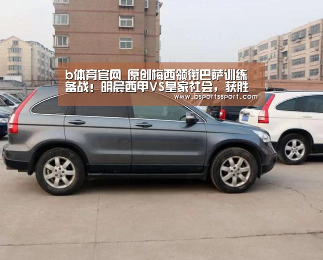 b体育官网_原创梅西领衔巴萨训练备战!明晨西甲VS皇家社会,获胜可超皇马暂登顶(图1) b体育官方入口